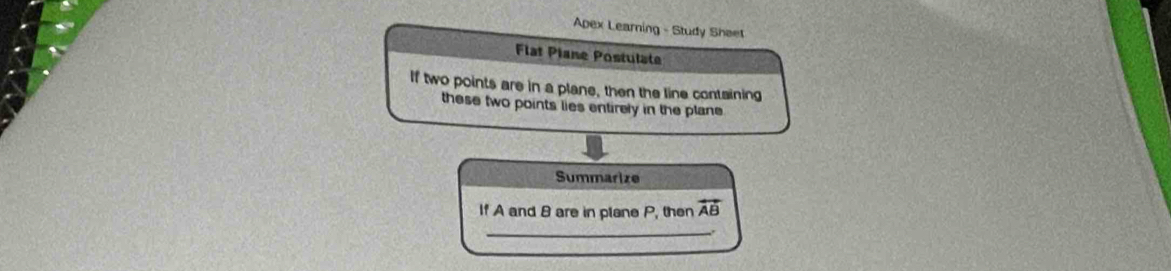 Apex Learning - Study Sheet 
Flat Plane Postulate 
If two points are in a plane, then the line containing 
these two points lies entirely in the plane 
Summarize 
If A and 8 are in plane P, then overleftrightarrow AB
_