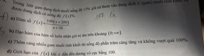 Trong 200 gam dung dịch muối nồng độ 15% giả sử them vào dung dịch x (gam) muôi tình khể
được dung dịch có nồng độ f(x)%.
a) Hàm số f(x)= (100(x+200))/x+30 .
b) Đạo hàm của hàm số luôn nhận giả trị âm trên khoảng (0;+∈fty ).
c) Thêm cảng nhiều gam muối tinh khiết thì nồng độ phần trăm càng tăng và không vượt quá 100%.
d) Giới hạn của f(x) khi x dần đến dương vô cực bằng 100.