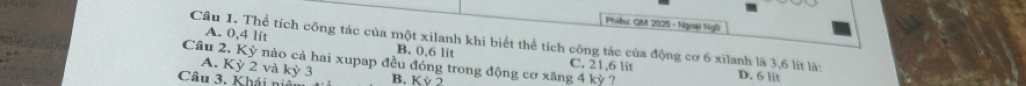 Phiệu: QM 2025 - Ngoài Ngữ
Câu 1. Thể tích công tác của một xilanh khi biết thể tích công tác của động cơ 6 xilanh là 3,6 lít là: D. 6 lit
A. 0,4 lit B. 0,6 lit C. 21,6 lit
Câu 2. Kỳ nào cả hai xupap đều đóng trong động cơ xăng 4 kỳ ?
A. Kỳ 2 và ky3
Câu 3. Khái niải B. KV2