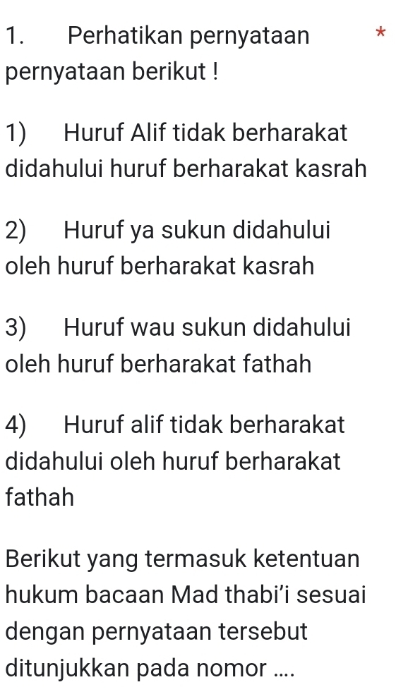 Perhatikan pernyataan * 
pernyataan berikut ! 
1) Huruf Alif tidak berharakat 
didahului huruf berharakat kasrah 
2) Huruf ya sukun didahului 
oleh huruf berharakat kasrah 
3) Huruf wau sukun didahului 
oleh huruf berharakat fathah 
4) Huruf alif tidak berharakat 
didahului oleh huruf berharakat 
fathah 
Berikut yang termasuk ketentuan 
hukum bacaan Mad thabi’i sesuai 
dengan pernyataan tersebut 
ditunjukkan pada nomor ....