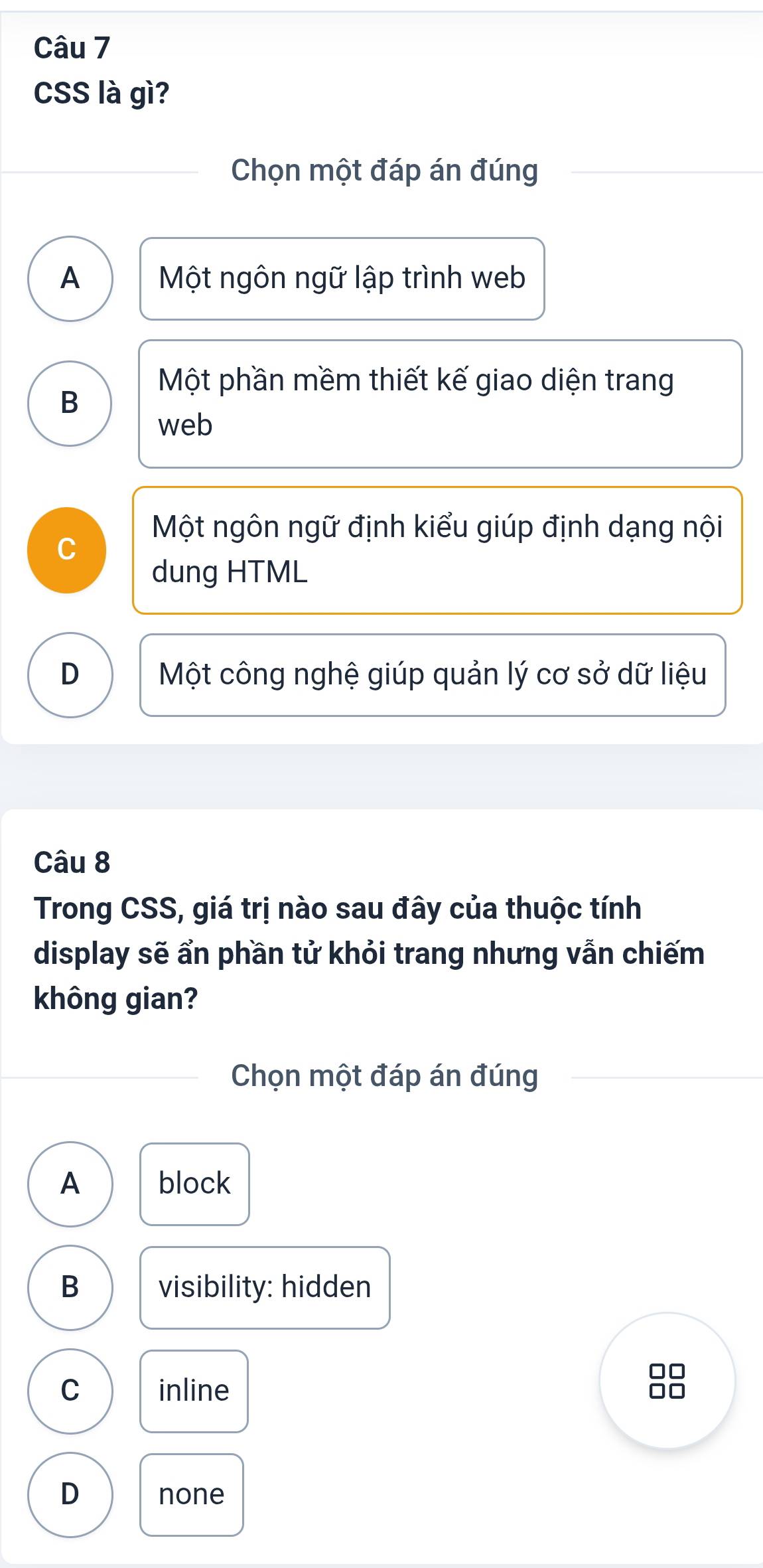 CSS là gì?
Chọn một đáp án đúng
A Một ngôn ngữ lập trình web
Một phần mềm thiết kế giao diện trang
B
web
Một ngôn ngữ định kiểu giúp định dạng nội
C
dung HTML
D Một công nghệ giúp quản lý cơ sở dữ liệu
Câu 8
Trong CSS, giá trị nào sau đây của thuộc tính
display sẽ ẩn phần tử khỏi trang nhưng vẫn chiếm
không gian?
Chọn một đáp án đúng
A block
B visibility: hidden
C inline
D none