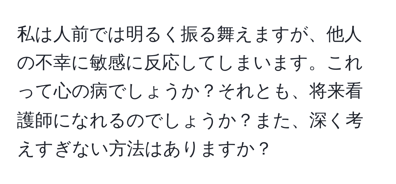 私は人前では明るく振る舞えますが、他人の不幸に敏感に反応してしまいます。これって心の病でしょうか？それとも、将来看護師になれるのでしょうか？また、深く考えすぎない方法はありますか？