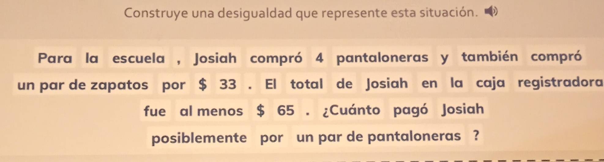 Construye una desigualdad que represente esta situación. 
Para la escuela , Josiah compró 4 pantaloneras y también compró 
un par de zapatos por $ 33. El total de Josiah en la caja registradora 
fue al menos $ 65. ¿Cuánto pagó Josiah 
posiblemente por un par de pantaloneras ?