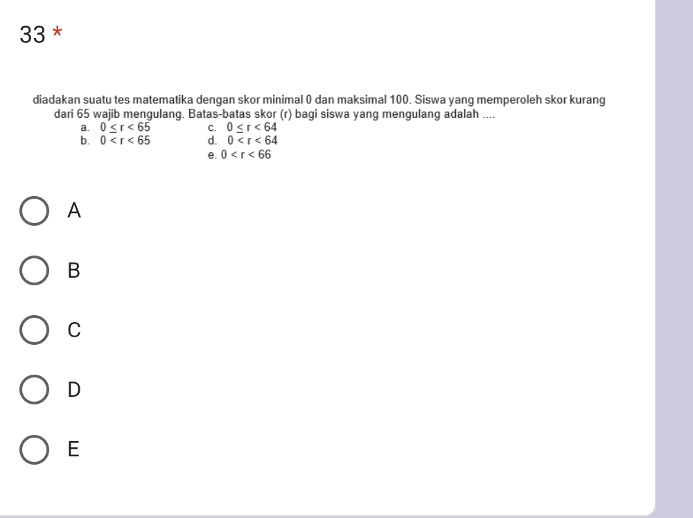 diadakan suatu tes matematika dengan skor minimal 0 dan maksimal 100. Siswa yang memperoleh skor kurang
dari 65 wajib mengulang. Batas-batas skor (r) bagi siswa yang mengulang adalah ....
a. 0≤ r<65</tex> C. 0≤ r<64</tex>
b. 0 d. 0
e. 0
A
B
C
D
E