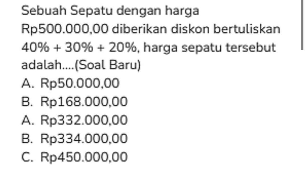 Sebuah Sepatu dengan harga
Rp500.000,00 diberikan diskon bertuliskan
40% +30% +20% , harga sepatu tersebut
adalah....(Soal Baru)
A. Rp50.000,00
B. Rp168.000,00
A. Rp332.000,00
B. Rp334.000,00
C. Rp450.000,00