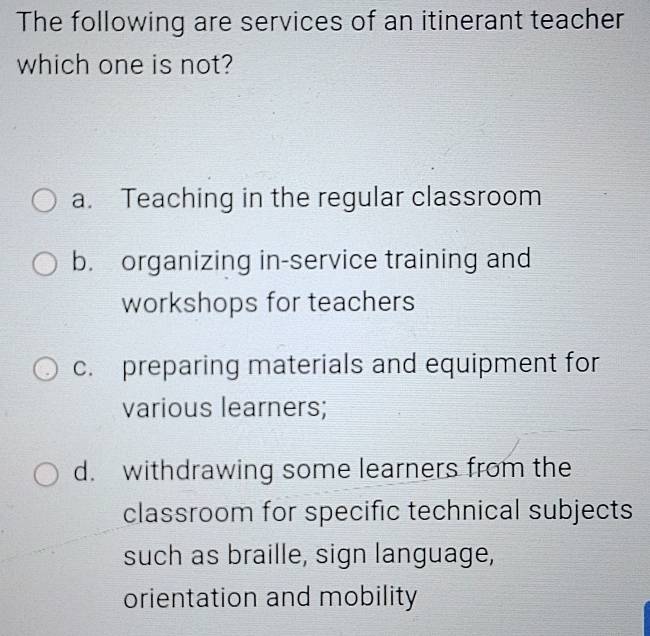 The following are services of an itinerant teacher
which one is not?
a. Teaching in the regular classroom
b. organizing in-service training and
workshops for teachers
c. preparing materials and equipment for
various learners;
d. withdrawing some learners from the
classroom for specific technical subjects
such as braille, sign language,
orientation and mobility