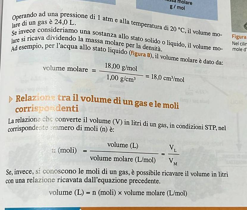 ussá molare g / mol 
lare di un gas è 24,0 L. 
Operando ad una pressione di 1 atm e alla temperatura di 20°C , il volume mo- Figura 
Se invece consideriamo una sostanza allo stato solido o liquido, il volume mo- 
Nel cilir 
lare si ricava dividendo la massa molare per la densità. mole d 
Ad esempio, per l'acqua allo stato liquido (figura 8), il volume molare è dato da: 
volume molare = (18,00g/mol)/1,00g/cm^3 =18,0cm^3/mol
Relazions tra il volume di un gas e le moli 
corrispondenti 
La relazione che converte il volume (V) in litri di un gas, in condizioni STP, nel 
corrispondente numero di moli (n) è:
i:(moli)= volume(L)/volumemolare(L/mol) =frac V_LV_M
Se, invece, si conoscono le moli di un gas, è possibile ricavare il volume in litri 
con una relazione ricavata dall’equazione precedente.
volume (L )=n (moli)× volume molare (L/mol)