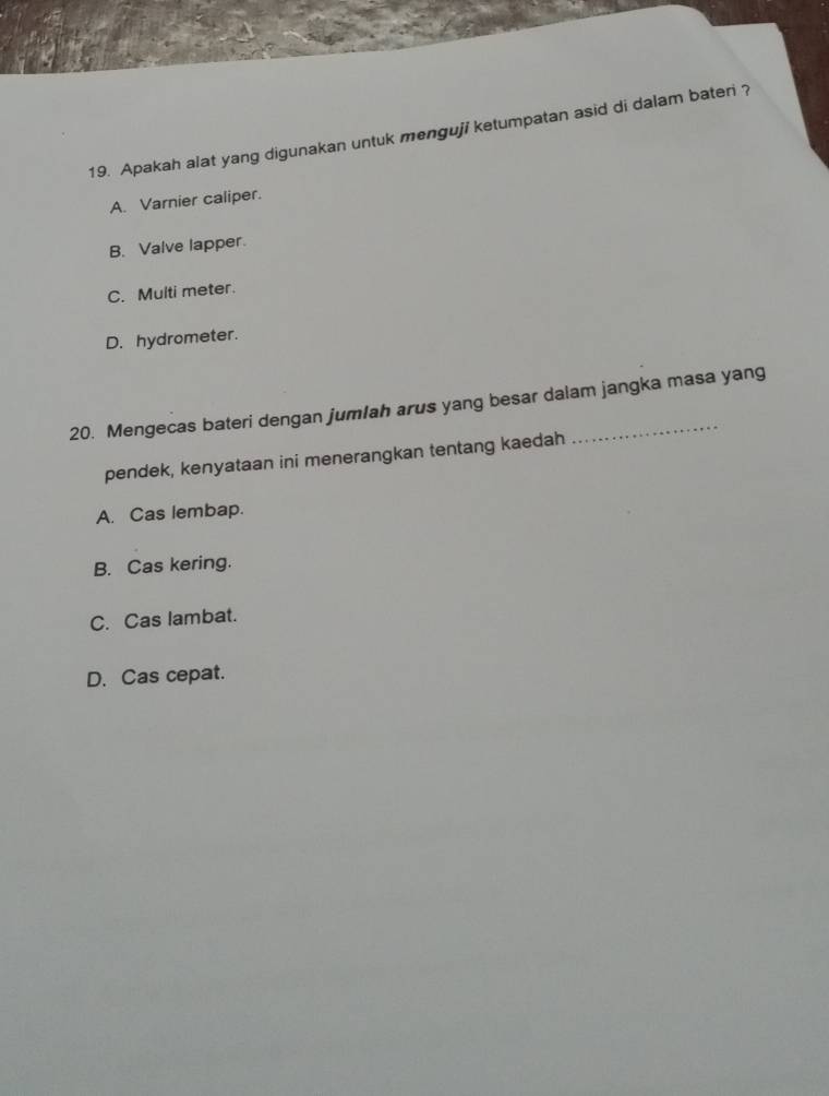 Apakah alat yang digunakan untuk menguji ketumpatan asid di dalam bateri ?
A. Varnier caliper.
B. Valve lapper.
C. Multi meter.
D. hydrometer.
20. Mengecas bateri dengan jumlah arus yang besar dalam jangka masa yang
pendek, kenyataan ini menerangkan tentang kaedah
A. Cas lembap.
B. Cas kering.
C. Cas lambat.
D. Cas cepat.