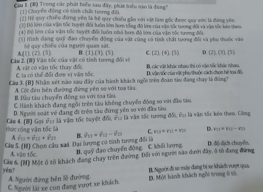 Trong các phát biểu sau đây, phát biểu nào là đùng?
(1) Chuyển động có tính chất tương đổi
(2) Hệ quy chiếu đứng yên là hệ quy chiếu gần với vật làm gốc được quy ước là đứng yên.
(3) Độ lớn của văn tốc tuyệt đối luôn lớn hơn tổng độ lớn của văn tốc tương đối và văn tốc keo theo.
(4) Độ lớn của vận tốc tuyệt đối luôn nhỏ hơn độ lớn của vận tốc tương đối.
(5) Hình dang quỹ đao chuyển động của vật cũng có tính chất tương đối và phu thuộc vào
hệ quy chiếu của người quan sát
A.(1), (2), (5). B. (1),(3), (5). C. (2), (4), (5) D. (2), (3) 15 1 
Câu 2. (B) Vận tốc của vật có tính tương đối vì
A. vật có vận tốc thay đối. B. các vật khác nhau thì có vận tốc khác nhau.
C. ta có thể đối đơn vị vận tốc D. vận tốc của vật phu thuộc cách chọn hệ tọa độ.
Câu 3. (B) Nhận xét nào sau đây của hành khách ngồi trên đoàn tàu đang chạy là đúng?
A. Cột đền bên đường đứng yên so với toa tàu.
B. Đầu tàu chuyển động so với toa tàu.
C. Hành khách đang ngồi trên tàu không chuyển động so với đầu tàu.
D. Người soát về đang đi trên tàu đứng yên so với đầu tàu.
Câu 4. (B) Gọi vector v_13 là vân tốc tuyệt đối, vector v_12 là vận tốc tương đối, v2 là vận tốc kéo theo. Công
thức cộng vân tốc là
A. vector v_13=vector v_12+vector v_23 B.
Câu 5. (H) Chọn câu sai. Đại lượng có tính tương đối là vector v_13=vector v_12-vector v_23 C. v_13=v_12+v_23 D. v_13=v_12-v_23
A. vận tốc. B. quỹ đạo chuyển động. C. khối lượng. D. độ dịch chuyển,
Câu 6. (H) Một ô tô khách đang chay trên đường. Đối với người nào dưới đây, ô tô đang đứng
yén?
A. Người đứng bên lề đường. B. Người đi xe máy đang bị xe khách vượt qua.
C. Người lái xe con đang vượt xe khách. D. Một hành khách ngồi trong ô tổ