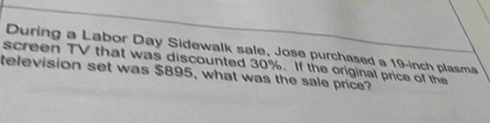 During a Labor Day Sidewalk sale, Jose purchased a 19-inch plasma 
screen TV that was discounted 30%. If the original price of the 
television set was $895, what was the sale price?