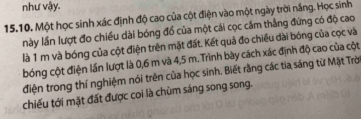 như vậy. 
15.10. Một học sinh xác định độ cao của cột điện vào một ngày trời nắng. Học sinh 
này lần lượt đo chiều dài bóng đổ của một cái cọc cắm thẳng đứng có độ cao 
là 1 m và bóng của cột điện trên mặt đất. Kết quả đo chiều dài bóng của cọc và 
bóng cột điện lần lượt là 0,6 m và 4,5 m. Trình bày cách xác định độ cao của cột 
điện trong thí nghiệm nói trên của học sinh. Biết rằng các tia sáng từ Mặt Trờ 
chiếu tới mặt đất được coi là chùm sáng song song.