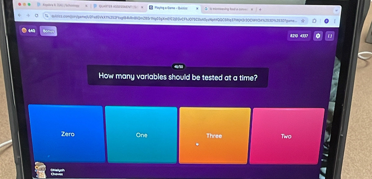 Algebra II; 2(A) | Schoology QUARTER ASSESSMENT Playing a Game - Quizizz is microwaving food a conve
quizizz.com/join/game/U2FsdGVkX1%252FtsgtB4kRn8IiQmZBSr1Ng03gXmEfC2jEGvCFhJO7SC0oASyzNphYQQC5Rlq37lWjH2r2OClWV2A%253D%253D7game...
640 Bonus 
8210 4337 *
How many variables should be tested at a time?
Zero One Three Two
ONelyah
Chavez