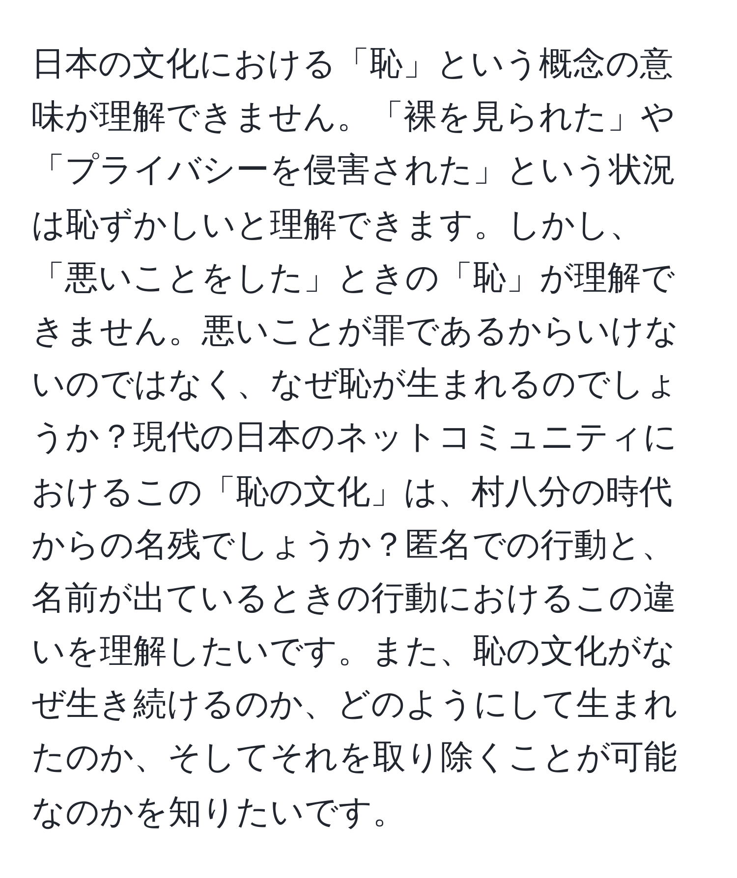 日本の文化における「恥」という概念の意味が理解できません。「裸を見られた」や「プライバシーを侵害された」という状況は恥ずかしいと理解できます。しかし、「悪いことをした」ときの「恥」が理解できません。悪いことが罪であるからいけないのではなく、なぜ恥が生まれるのでしょうか？現代の日本のネットコミュニティにおけるこの「恥の文化」は、村八分の時代からの名残でしょうか？匿名での行動と、名前が出ているときの行動におけるこの違いを理解したいです。また、恥の文化がなぜ生き続けるのか、どのようにして生まれたのか、そしてそれを取り除くことが可能なのかを知りたいです。