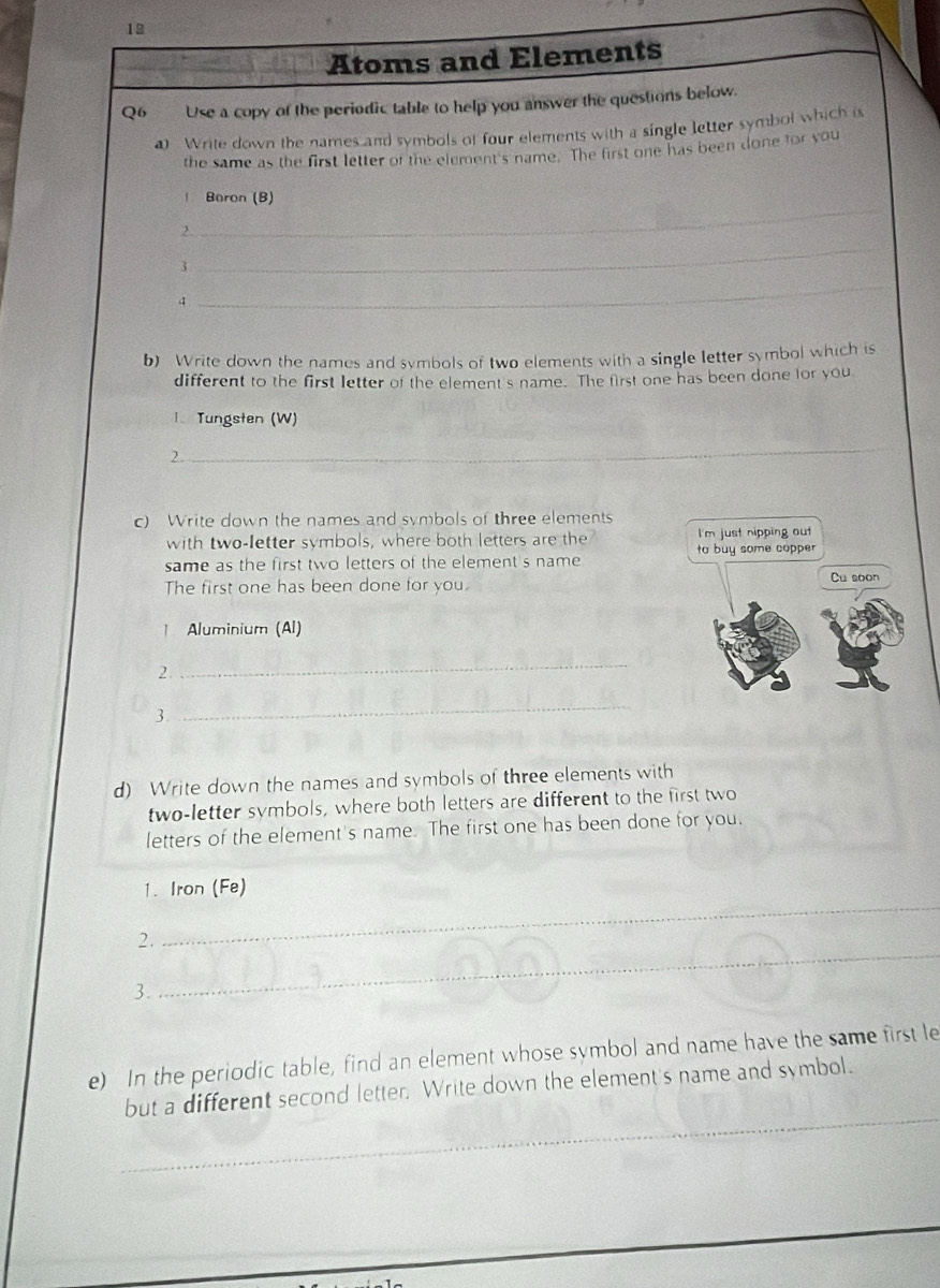 Atoms and Elements 
Q6 Use a copy of the periodic table to help you answer the questions below. 
0 Write down the names and symbols of four elements with a single letter symbol which is 
the same as the first letter of the element's name. The first one has been done for you 
! Baron (B) 
_ 
2. 
_ 
3 
4 
_ 
b) Write down the names and symbols of two elements with a single letter symbol which is 
different to the first letter of the element's name. The first one has been done for you 
1. Tungsten (W) 
2. 
_ 
c) Write down the names and symbols of three elements 
with two-letter symbols, where both letters are the I'm just nipping out 
same as the first two letters of the element's name to buy some copper Cu soon 
The first one has been done for you. 
| Aluminium (Al) 
2. 
_ 
3. 
_ 
d) Write down the names and symbols of three elements with 
two-letter symbols, where both letters are different to the first two 
letters of the element's name. The first one has been done for you. 
_ 
1. Iron (Fe) 
_ 
2. 
3. 
e) In the periodic table, find an element whose symbol and name have the same first le 
_ 
but a different second letter. Write down the element's name and symbol.