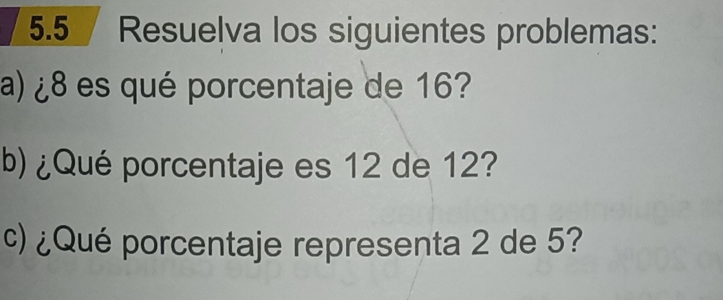 5.5 Resuelva los siguientes problemas: 
a) ¿ 8 es qué porcentaje de 16? 
b) ¿Qué porcentaje es 12 de 12? 
c) ¿Qué porcentaje representa 2 de 5?