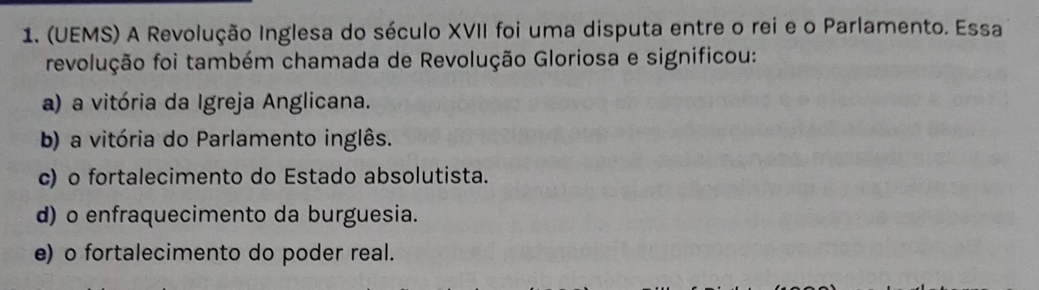 (UEMS) A Revolução Inglesa do século XVII foi uma disputa entre o rei e o Parlamento. Essa
revolução foi também chamada de Revolução Gloriosa e significou:
a) a vitória da Igreja Anglicana.
b) a vitória do Parlamento inglês.
c) o fortalecimento do Estado absolutista.
d) o enfraquecimento da burguesia.
e) o fortalecimento do poder real.