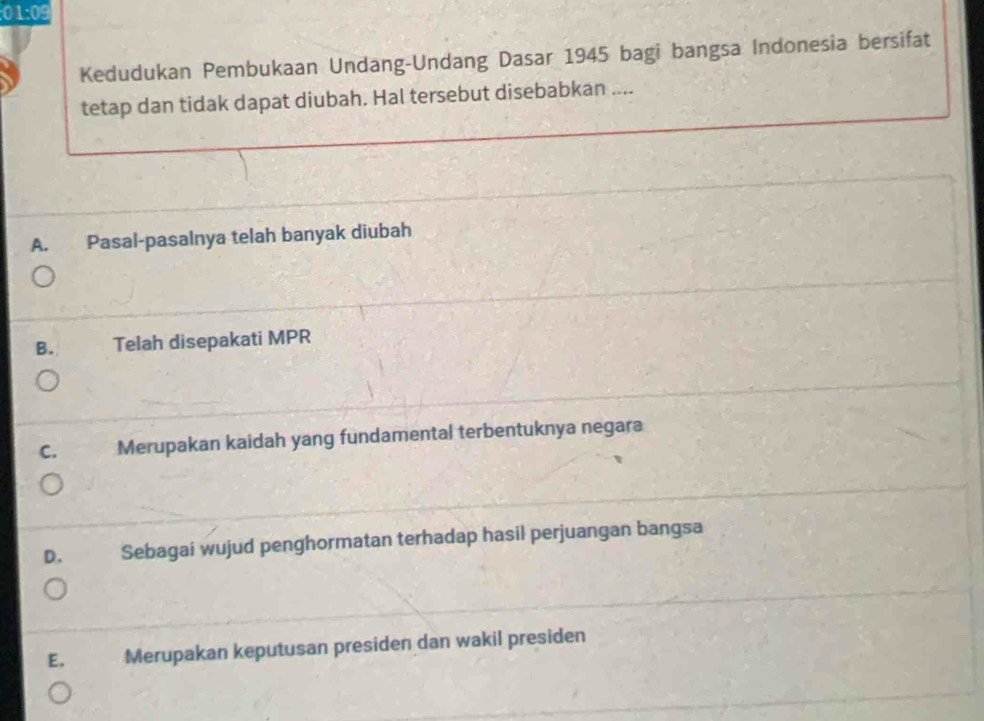 01:09 
Kedudukan Pembukaan Undang-Undang Dasar 1945 bagi bangsa Indonesia bersifat
tetap dan tidak dapat diubah. Hal tersebut disebabkan ....
A. Pasal-pasalnya telah banyak diubah
B. Telah disepakati MPR
C. Merupakan kaidah yang fundamental terbentuknya negara
D. Sebagai wujud penghormatan terhadap hasil perjuangan bangsa
E. Merupakan keputusan presiden dan wakil presiden