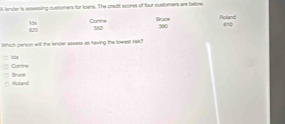 A lender is assessing customers for loans. The credit scores of four customers are below.
Corrine Bruce Roland
82D 550 390
610
Which person will the lender assess as having the lowest risk?
lãa
Comine
Brupe
Roland