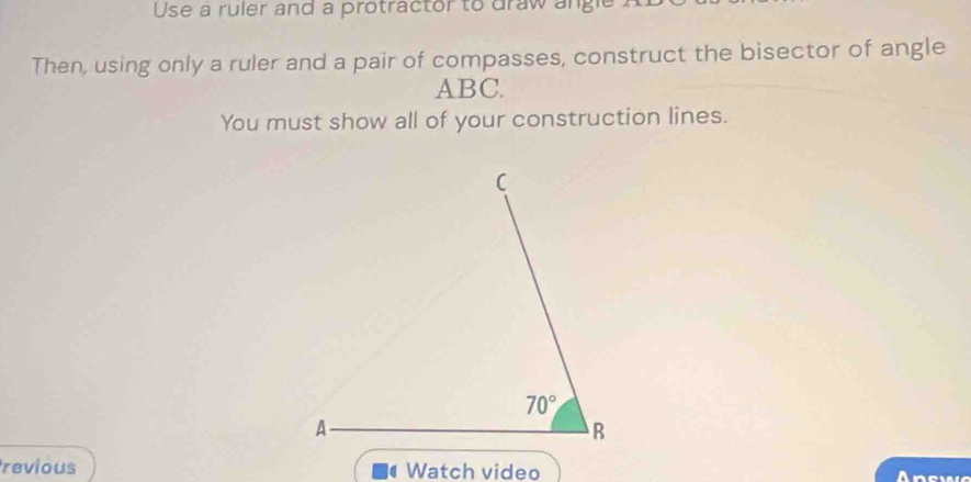 Use a ruler and a protractor to draw angle
Then, using only a ruler and a pair of compasses, construct the bisector of angle
ABC.
You must show all of your construction lines.
revious Watch video