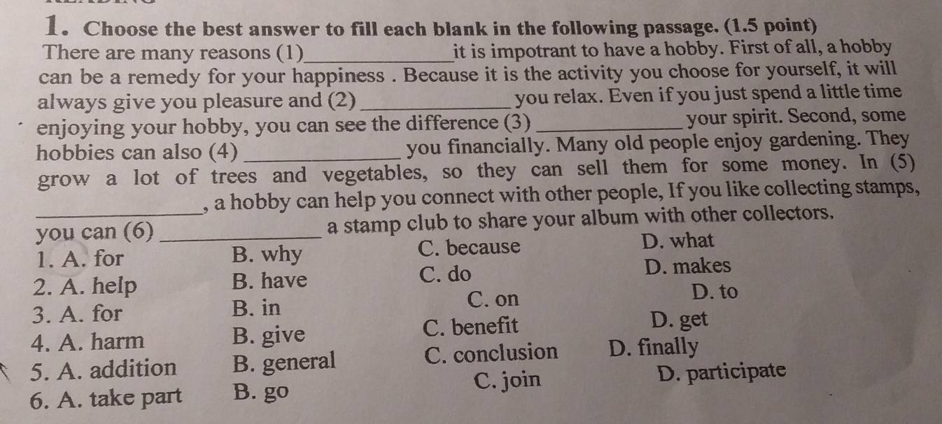 Choose the best answer to fill each blank in the following passage. (1.5 point)
There are many reasons (1)_ it is impotrant to have a hobby. First of all, a hobby
can be a remedy for your happiness . Because it is the activity you choose for yourself, it will
always give you pleasure and (2)_ you relax. Even if you just spend a little time
enjoying your hobby, you can see the difference (3) _your spirit. Second, some
hobbies can also (4) _you financially. Many old people enjoy gardening. They
grow a lot of trees and vegetables, so they can sell them for some money. In (5)
, a hobby can help you connect with other people, If you like collecting stamps,
you can (6) _a stamp club to share your album with other collectors.
1. A. for B. why C. because
D. what
2. A. help B. have C. do
D. makes
3. A. for B. in C. on
D. to
C. benefit D. get
4. A. harm B. give
5. A. addition B. general C. conclusion D. finally
6. A. take part B. go C. join D. participate