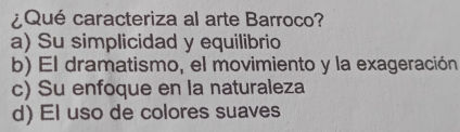 ¿Qué caracteriza al arte Barroco?
a) Su simplicidad y equilibrio
b) El dramatismo, el movimiento y la exageración
c) Su enfoque en la naturaleza
d) El uso de colores suaves