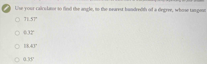 Use your calculator to find the angle, to the nearest hundredth of a degree, whose tangent
71.57°
0.32°
18.43°
0.35°