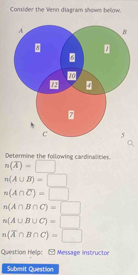 Consider the Venn diagram shown below. 
Determine the following cardinalities.
n(overline A)=□
n(A∪ B)=□
n(A∩ overline C)=□
n(A∩ B∩ C)=□
n(A∪ B∪ C)=□
n(overline A∩ B∩ C)=□
Question Help: ≌ Message instructor 
Submit Question