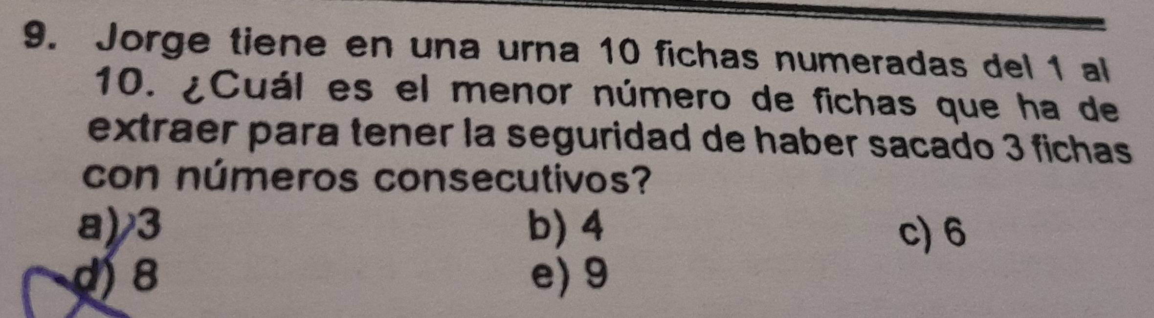 Jorge tiene en una urna 10 fichas numeradas del 1 al
10. ¿Cuál es el menor número de fichas que ha de
extraer para tener la seguridad de haber sacado 3 fichas
con números consecutivos?
a) 3 b) 4 c) 6
d 8 e) 9