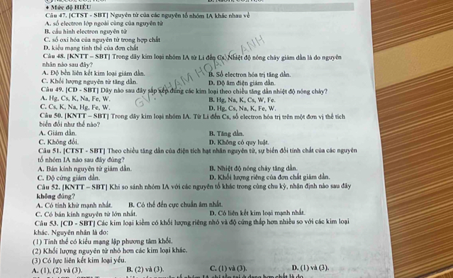 Mức độ HIÊU
Câu 47. [CTST - SBT] Nguyên từ của các nguyên tổ nhóm IA khác nhau về
A. số electron lớp ngoài cùng của nguyên tử
B. cầu hình electron nguyên tử
C. số oxi hóa của nguyên tử trong hợp chất
D. kiểu mạng tinh thể của đơn chất
Câu 48. [KNTT - SBT] Trong dãy kim loại nhóm IA từ Li đến Cs. Nhiệt độ nóng chây giám dẫn là do nguyên
nhân nào sau đây?
A. Độ bền liên kết kim loại giảm dẫn. B. Số electron hóa trị tăng dần.
C. Khổi lượng nguyên từ tăng dẫn D. Độ âm điện giám dần.
Câu 49. [CD - SBT] Dây nào sau đây sắp xếp đúng các kim loại theo chiều tăng dẫn nhiệt độ nóng chây?
A. Hg. Cs, K, Na, Fe, W. B. Hg, Na, K, Cs, W, Fe.
C. Cs, K, Na, Hg, Fe, W. D. Hg, Cs, Na, K, Fe, W.
Câu 50. [KNTT - SBT] Trong dãy kim loại nhóm IA. Từ Li đến Cs, số electron hóa trị trên một đơn vị thể tích
biển đổi như thể nào?
A. Giảm dần B. Tăng dần.
C. Không đổi. D. Không có quy luật.
Câu 51. [CTST - SBT] Theo chiều tăng dẫn của điện tích hạt nhân nguyên tử, sự biển đổi tính chất của các nguyên
tổ nhóm IA nào sau đây đùng?
A. Bán kính nguyên tử giảm dần. B. Nhiệt độ nóng chảy tăng dẫn.
C. Độ cứng giám dần. D. Khối lượng riêng của đơn chất giảm dẫn
Câu 52. [KNTT - SBT] Khi so sánh nhóm IA với các nguyên tổ khác trong cùng chu kỳ, nhận định nào sau đây
không dùng?
A. Có tính khử mạnh nhất. B. Có thể đến cực chuẩn âm nhất.
C. Có bán kính nguyên từ lớn nhất. D. Có liên kết kim loại mạnh nhất.
Câu 53. [CD - SBT] Các kim loại kiểm có khối lượng riêng nhỏ và độ cứng thấp hơn nhiều so với các kim loại
khác. Nguyên nhân là do:
(1) Tinh thể có kiểu mạng lập phương tâm khối,
(2) Khối lượng nguyên tử nhỏ hơn các kim loại khác.
(3) Có lực liên kết kim loại yếu.
A. (1), (2) và (3). B. (2) và (3). C. (1) và (3). D. (1) và (3),