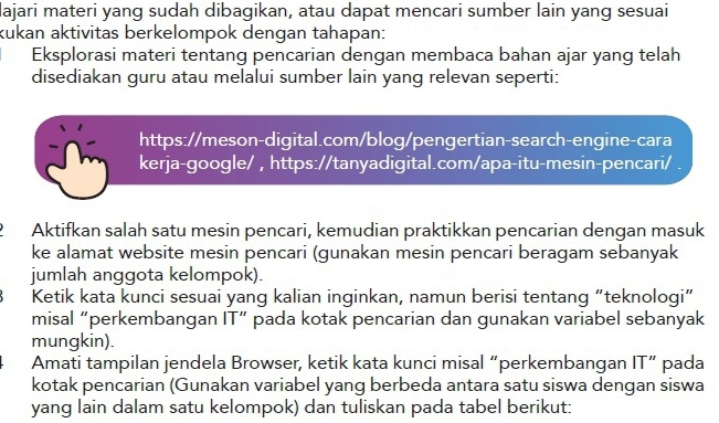 lajari materi yang sudah dibagikan, atau dapat mencari sumber lain yang sesuai 
kukan aktivitas berkelompok dengan tahapan: 
Eksplorasi materi tentang pencarian dengan membaca bahan ajar yang telah 
disediakan guru atau melalui sumber lain yang relevan seperti: 
https://meson-digital.com/blog/pengertian-search-engine-cara 
kerja-google/ , https://tanyadigital.com/apa-itu-mesin-pencari/ . 
Aktifkan salah satu mesin pencari, kemudian praktikkan pencarian dengan masuk 
ke alamat website mesin pencari (gunakan mesin pencari beragam sebanyak 
jumlah anggota kelompok). 
Ketik kata kunci sesuai yang kalian inginkan, namun berisi tentang “teknologi” 
misal “perkembangan IT” pada kotak pencarian dan gunakan variabel sebanyak 
mungkin). 
Amati tampilan jendela Browser, ketik kata kunci misal “perkembangan IT” pada 
kotak pencarian (Gunakan variabel yang berbeda antara satu siswa dengan siswa 
yang lain dalam satu kelompok) dan tuliskan pada tabel berikut: