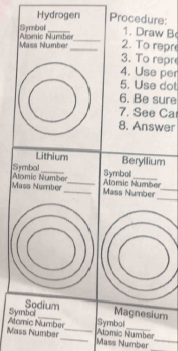 Hydrogen Procedure: 
Symbal_ 
_ 
Atomic Number 
1. Draw B 
Mass Number 
_2. To repre 
3. To repr 
4. Use per 
5. Use dot 
6. Be sure 
7. See Ca 
8. Answer 
Lithium Beryllium 
Symbol_ Symbol 
Alomic Number_ Atomic Number 
_ 
Mass Number _Mass Number_ 
Sodium Magnesium 
Symbol _Symbol 
Alomic Number lomic Number 
Mass Number_ _Mäss Number__