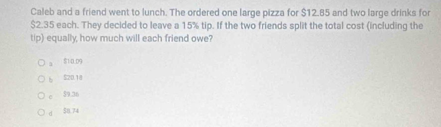 Caleb and a friend went to lunch. The ordered one large pizza for $12.85 and two large drinks for
$2.35 each. They decided to leave a 15% tip. If the two friends split the total cost (including the
tip) equally, how much will each friend owe?
a S10.09
b S20,18
c $9.36
d $B.74