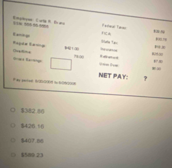 Employee: Curtis R. Evans Federal Taxes $29.59
N: 006-00 -6000
FICA $30.75
Eamings State Tax $10.30
Regular Earnings $421.00 Insurance $25.00
Overtime 78.00 R etir am a nt:
$7.60
Graes Eainings Union Duer: 16 00
NET PAY: ?
P ay peried: 8/20/2005 to 8/26/2006
$382.86
$426.16
$407.86
$589 23