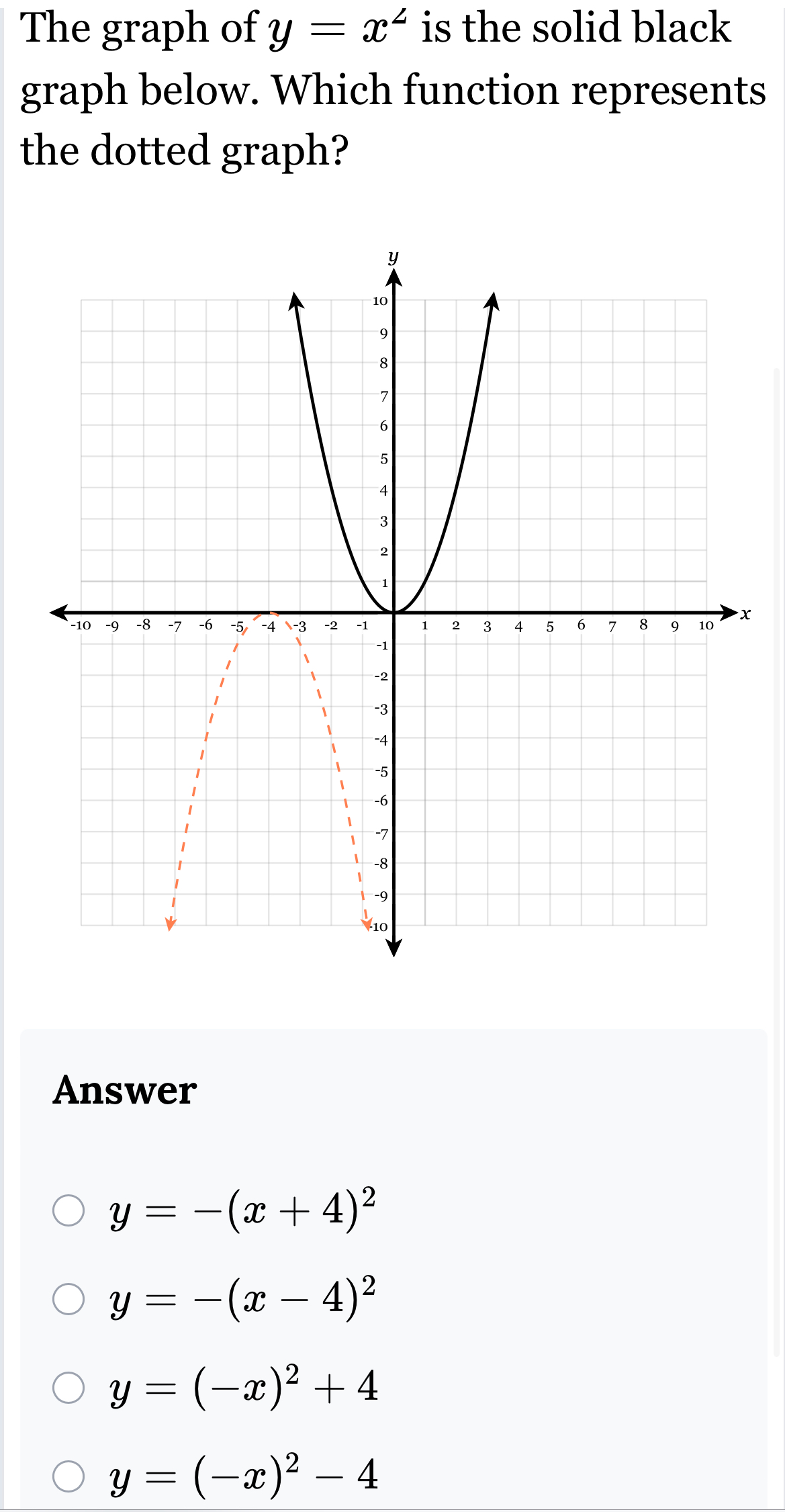 The graph of y=x^2 is the solid black
graph below. Which function represents
the dotted graph?
x
Answer
y=-(x+4)^2
y=-(x-4)^2
y=(-x)^2+4
y=(-x)^2-4