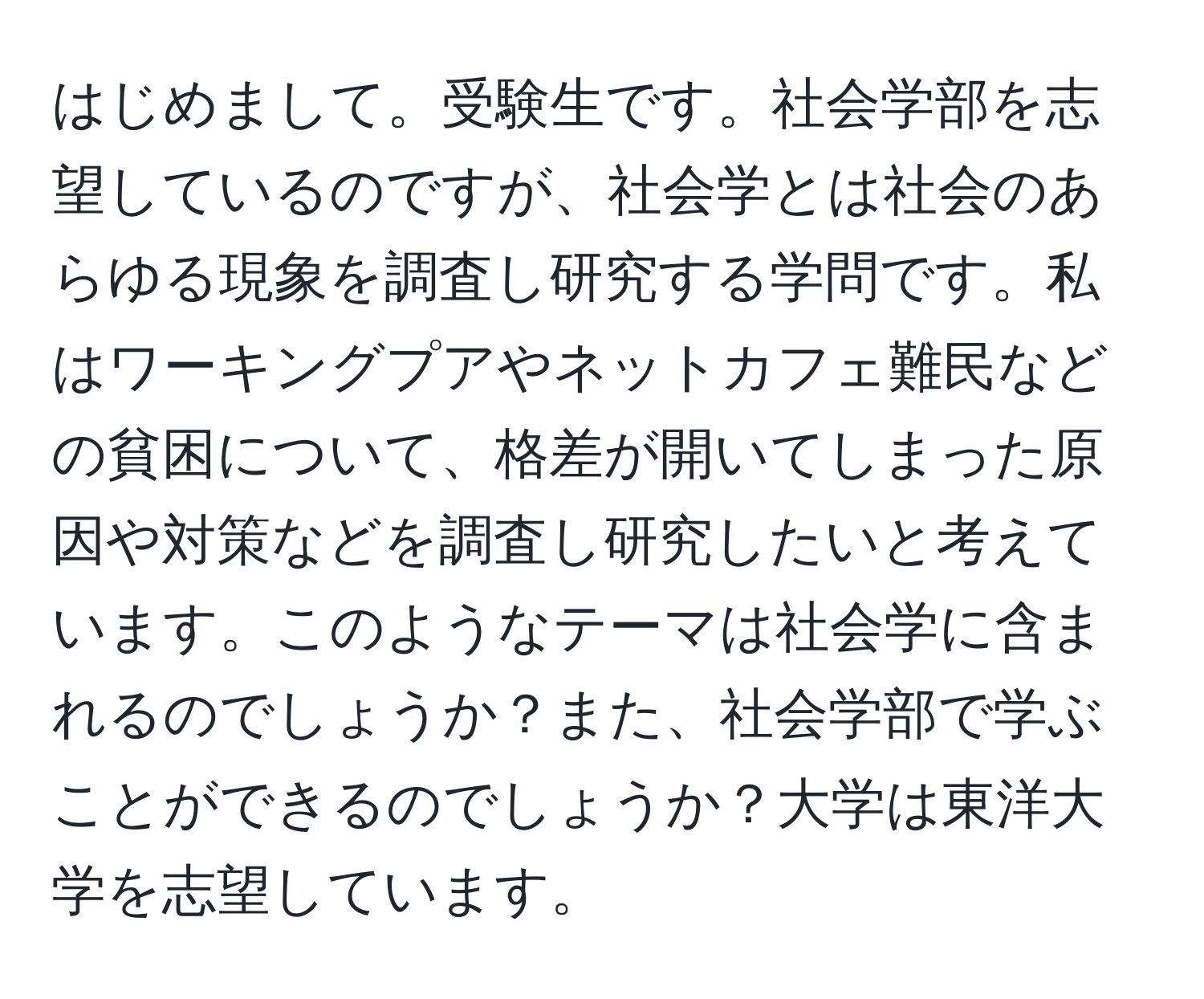 はじめまして。受験生です。社会学部を志望しているのですが、社会学とは社会のあらゆる現象を調査し研究する学問です。私はワーキングプアやネットカフェ難民などの貧困について、格差が開いてしまった原因や対策などを調査し研究したいと考えています。このようなテーマは社会学に含まれるのでしょうか？また、社会学部で学ぶことができるのでしょうか？大学は東洋大学を志望しています。