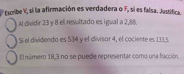 Escribe V, si la afirmación es verdadera o F, si es falsa. Justífica. 
Al dividir 23 y 8 el resultado es igual a 2,88. 
Si el dividendo es 534 y el divisor 4, el cociente es 133,5. 
El número 18, 3 no se puede representar como una fracción.