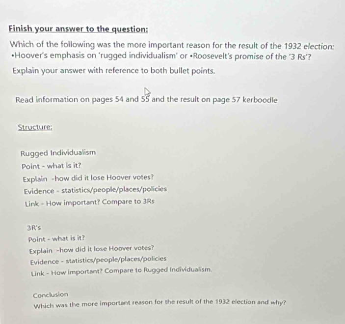 Finish your answer to the question:
Which of the following was the more important reason for the result of the 1932 election:
•Hoover’s emphasis on ‘rugged individualism’ or •Roosevelt’s promise of the ‘ 3 Rs’?
Explain your answer with reference to both bullet points.
Read information on pages 54 and 55 and the result on page 57 kerboodle
Structure:
Rugged Individualism
Point - what is it?
Explain -how did it lose Hoover votes?
Evidence - statistics/people/places/policies
Link - How important? Compare to 3Rs
3R's
Point - what is it?
Explain -how did it lose Hoover votes?
Evidence - statistics/people/places/policies
Link - How important? Compare to Rugged Individualism.
Conclusion
Which was the more important reason for the result of the 1932 election and why?