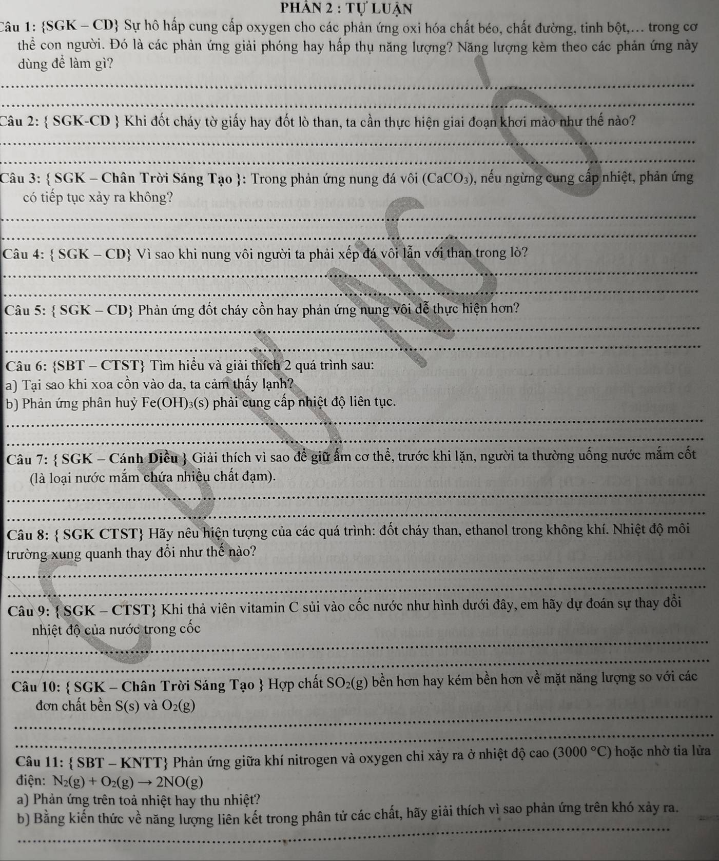 phân 2 : tự luận
Câu 1: SGK - CD Sự hô hấp cung cấp oxygen cho các phản ứng oxi hóa chất béo, chất đường, tinh bột,... trong cơ
thể con người. Đó là các phản ứng giải phóng hay hấp thụ năng lượng? Năng lượng kèm theo các phản ứng này
dùng để làm gì?
_
_
Câu 2:  SGK-CD  Khi đốt cháy tờ giấy hay đốt lò than, ta cần thực hiện giai đoạn khơi mào như thế nào?
_
_
Câu 3:  SGK - Chân Trời Sáng Tạo : Trong phản ứng nung đá vôi (CaCO_3) 0, nếu ngừng cung cấp nhiệt, phản ứng
có tiếp tục xảy ra không?
_
_
_
Câu 4:  SGK - CD Vì sao khi nung vôi người ta phải xếp đá vôi lẫn với than trong lò?
_
_
Câu 5:  SGK-CD & Phản ứng đốt cháy cồn hay phản ứng nung vôi dễ thực hiện hơn?
_
Câu 6: SBT - CTST Tìm hiểu và giải thích 2 quá trình sau:
a) Tại sao khi xoa cồn vào da, ta cảm thấy lạnh?
_
b) Phản ứng phân huỷ Fe(OH)₃(s) phải cung cấp nhiệt độ liên tục.
_
Câu 7:  SGK - Cánh Diều  Giải thích vì sao để giữ ấm cơ thể, trước khi lặn, người ta thường uống nước mắm cốt
_
(là loại nước mắm chứa nhiều chất đạm).
_
Câu 8:  SGK CTST Hãy nêu hiện tượng của các quá trình: đốt cháy than, ethanol trong không khí. Nhiệt độ môi
_
trường xung quanh thay đổi như thế nào?
_
Câu 9:  DG K - CTST Khi thả viên vitamin C sủi vào cốc nước như hình dưới đây, em hãy dự đoán sự thay đổi
_
nhiệt độ của nước trong cốc
_
Câu 10:  SGK - Chân Trời Sáng Tạo  Hợp chất SO_2(g) 0 bền hơn hay kém bền hơn về mặt năng lượng so với các
_
đơn chất bền S(s) và O_2(g)
_
Câu 11 l: SBT-KNTT Phản ứng giữa khí nitrogen và oxygen chỉ xảy ra ở nhiệt độ cao (3000°C) hoặc nhờ tia lửa
điện: N_2(g)+O_2(g)to 2NO(g)
a) Phản ứng trên toả nhiệt hay thu nhiệt?
_
b) Bằng kiến thức về năng lượng liên kết trong phân tử các chất, hãy giải thích vì sao phản ứng trên khó xảy ra.