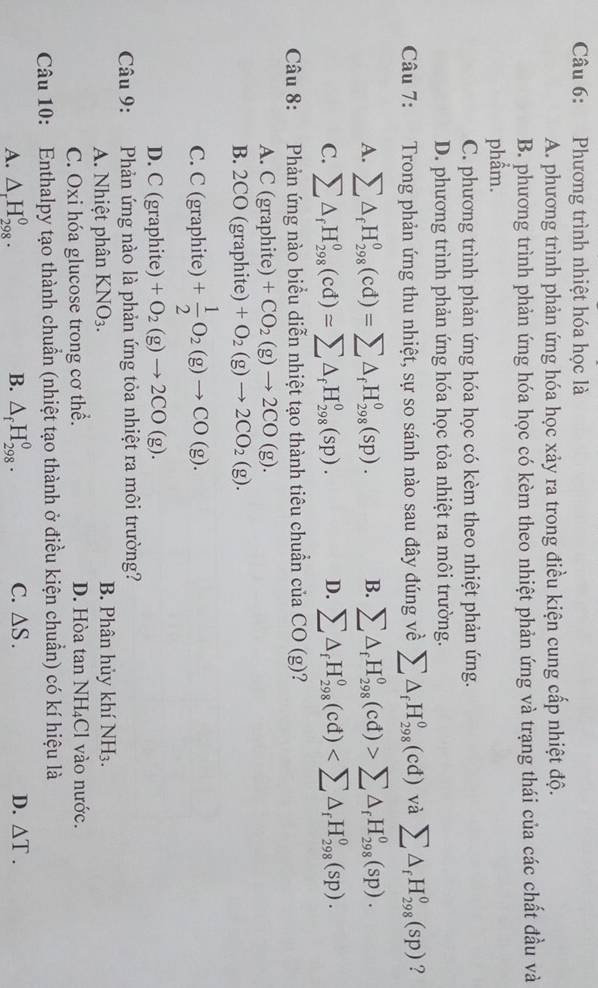 Phương trình nhiệt hóa học là
A. phương trình phản ứng hóa học xảy ra trong điều kiện cung cấp nhiệt độ.
B. phương trình phản ứng hóa học có kèm theo nhiệt phản ứng và trạng thái của các chất đầu và
phẩm.
C. phương trình phản ứng hóa học có kèm theo nhiệt phản ứng.
D. phương trình phản ứng hóa học tỏa nhiệt ra môi trường.
Câu 7: Trong phản ứng thu nhiệt, sự so sánh nào sau đây đúng về sumlimits △ _fH_(298)^0(cd) và sumlimits △ _fH_(298)^0(sp) ?
A. sumlimits △ _fH_(298)^0(cd)=sumlimits △ _fH_(298)^0(sp). B. sumlimits △ _fH_(298)^0(cd)>sumlimits △ _fH_(298)^0(sp).
C. sumlimits △ _fH_(298)^0(cd)=sumlimits △ _fH_(298)^0(sp). D. sumlimits △ _fH_(298)^0(cd)
Câu 8: Phản ứng nào biểu diễn nhiệt tạo thành tiêu chuẩn của CO(g) ?
A. C (graphite) +CO_2(g)to 2CO(g).
B. 2CO (graphite) +O_2(g)to 2CO_2(g).
C. C (graphite) + 1/2 O_2(g)to CO(g).
D. C (graphite) +O_2(g)to 2CO(g).
Câu 9: Phản ứng nào là phản ứng tỏa nhiệt ra môi trường?
A. Nhiệt phân KNO_3. B. Phân hủy khí NH₃.
C. Oxi hóa glucose trong cơ thể. D. Hòa tan NH₄Cl vào nước.
Câu 10: Enthalpy tạo thành chuẩn (nhiệt tạo thành ở điều kiện chuẩn) có kí hiệu là
A. △ _rH_(298)^0. B. △ _fH_(298)^0. C. △ S. D. △ T.