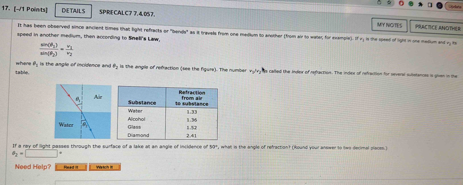 Update
17. [-/1 Points] DETAILS SPRECALC7 7.4.057.
MY NOTES PRACTICE ANOTHER
It has been observed since ancient times that light refracts or "bends" as it travels from one medium to another (from air to water, for example). If v₂ is the speed of light in one medium and v₂ ts
speed in another medium, then according to Snell's Law,
frac sin (θ _1)sin (θ _2)=frac v_1v_2
where θ _1 is the angle of incidence and θ _2 is the angle of refraction (see the figure). The number v₁/v> s called the index of refraction. The index of refraction for several substances is given in the
table.
If a ray of light passes through the surface of a lake at an angle of incidence of 50° , what is the angle of refraction? (Round your answer to two decimal places.)
θ _2=□
Need Help? Read It Watch it