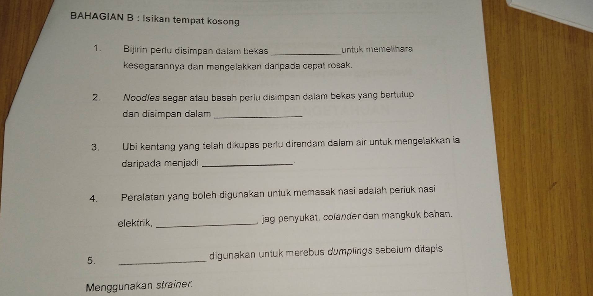 BAHAGIAN B : İsikan tempat kosong 
1. Bijirin perlu disimpan dalam bekas _untuk memelihara 
kesegarannya dan mengelakkan daripada cepat rosak. 
2. Noodles segar atau basah perlu disimpan dalam bekas yang bertutup 
dan disimpan dalam_ 
3. Ubi kentang yang telah dikupas perlu direndam dalam air untuk mengelakkan ia 
daripada menjadi_ 
4. Peralatan yang boleh digunakan untuk memasak nasi adalah periuk nasi 
elektrik, _, jag penyukat, colander dan mangkuk bahan. 
5. _digunakan untuk merebus dumplings sebelum ditapis 
Menggunakan strainer.