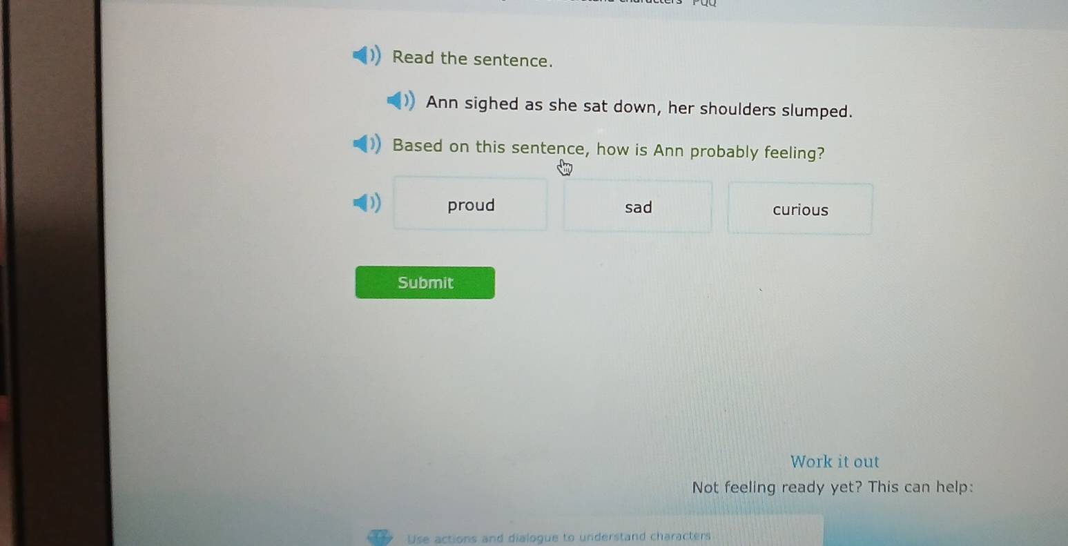 Read the sentence.
Ann sighed as she sat down, her shoulders slumped.
Based on this sentence, how is Ann probably feeling?
1 proud sad curious
Submit
Work it out
Not feeling ready yet? This can help:
Use actions and dialogue to understand characters