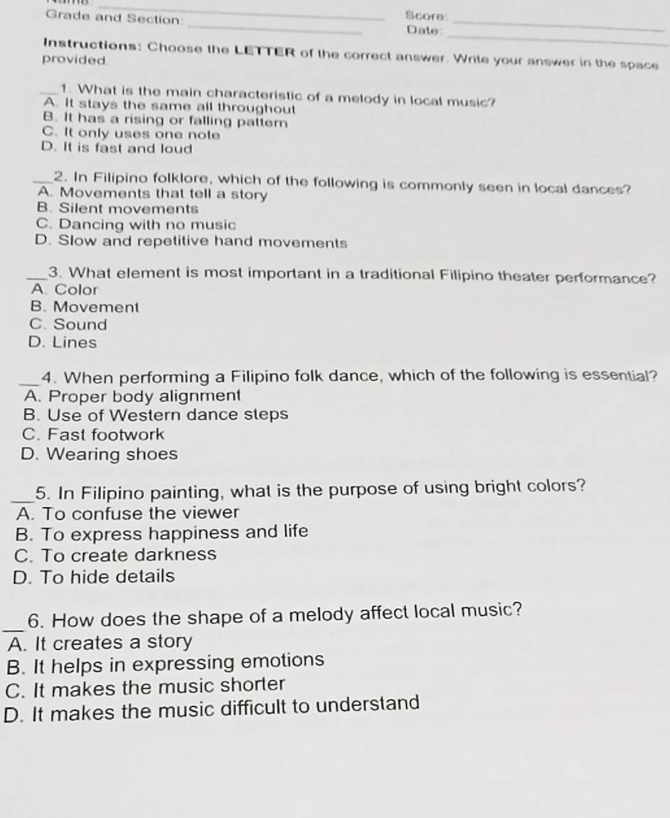 Score
Grade and Section _Date_
_
Instructions: Choose the LETTER of the correct answer. Write your answer in the space
provided
_1. What is the main characteristic of a melody in local music?
A. It stays the same all throughout
B. It has a rising or falling pattern
C. It only uses one note
D. It is fast and loud
_2. In Filipino folklore, which of the following is commonly seen in local dances?
A. Movements that tell a story
B. Silent movements
C. Dancing with no music
D. Slow and repetitive hand movements
_3. What element is most important in a traditional Filipino theater performance?
A. Color
B. Movement
C. Sound
D. Lines
_4. When performing a Filipino folk dance, which of the following is essential?
A. Proper body alignment
B. Use of Western dance sleps
C. Fast footwork
D. Wearing shoes
_
5. In Filipino painting, what is the purpose of using bright colors?
A. To confuse the viewer
B. To express happiness and life
C. To create darkness
D. To hide details
_
6. How does the shape of a melody affect local music?
A. It creates a story
B. It helps in expressing emotions
C. It makes the music shorter
D. It makes the music difficult to understand