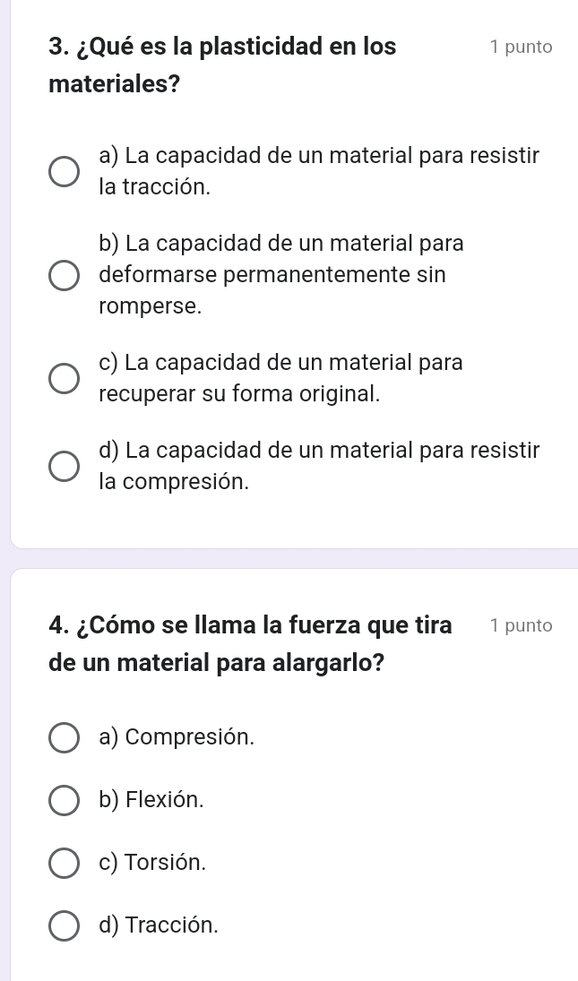 ¿Qué es la plasticidad en los 1 punto
materiales?
a) La capacidad de un material para resistir
la tracción.
b) La capacidad de un material para
deformarse permanentemente sin
romperse.
c) La capacidad de un material para
recuperar su forma original.
d) La capacidad de un material para resistir
la compresión.
4. ¿Cómo se llama la fuerza que tira 1 punto
de un material para alargarlo?
a) Compresión.
b) Flexión.
c) Torsión.
d) Tracción.