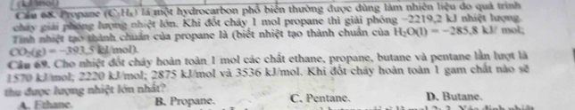 (k Aol)
Cầu 68. Propane (C_2H_3) là một hydrocarbon phố biển thường được dùng làm nhiên liệu do quá trình
chấy giải phóng lượng nhiệt lớn, Khi đốt cháy 1 mol propane thì giải phóng −2219, 2 kJ nhiệt lượng
Tinh nhiệt tạo thành chuẩn của propane là (biết nhiệt tạo thành chuẩn của H_2O(l)=-285.8kl/ mol;
CO_2(g)=-393.5kg /mol).
Cầu 69. Cho nhiệt đốt chây hoàn toàn 1 mol các chất ethane, propane, butane và pentane lần lượt là
1570 kJ/mol; 2220 kJ/mol; 2875 kJ/mol và 3536 kJ/mol. Khi đốt chây hoàn toàn 1 gam chất nào sẽ
thu được lượng nhiệt lớn nhất? C. Pentane. D. Butane.
A. Ethane. B. Propane.