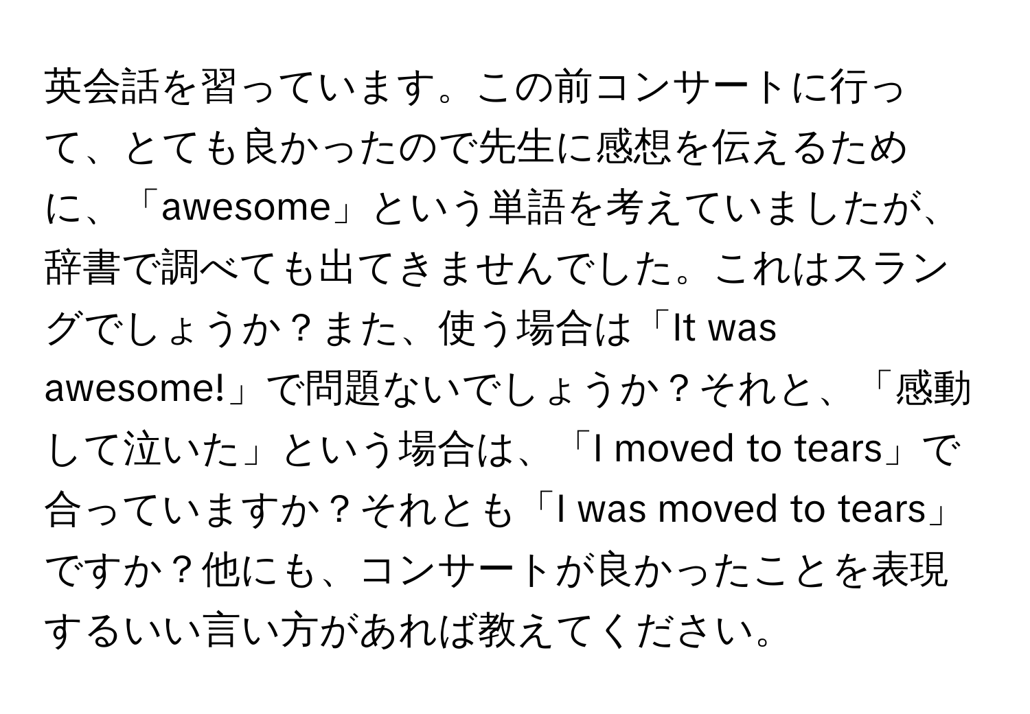 英会話を習っています。この前コンサートに行って、とても良かったので先生に感想を伝えるために、「awesome」という単語を考えていましたが、辞書で調べても出てきませんでした。これはスラングでしょうか？また、使う場合は「It was awesome!」で問題ないでしょうか？それと、「感動して泣いた」という場合は、「I moved to tears」で合っていますか？それとも「I was moved to tears」ですか？他にも、コンサートが良かったことを表現するいい言い方があれば教えてください。