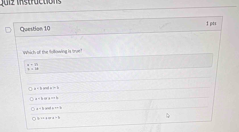 Quiz Instructions
Question 10 1 pts
Which of the following is true?
a=15
b=10
a and a!=b
a or a==b
a and a==b
b>=a or a>b