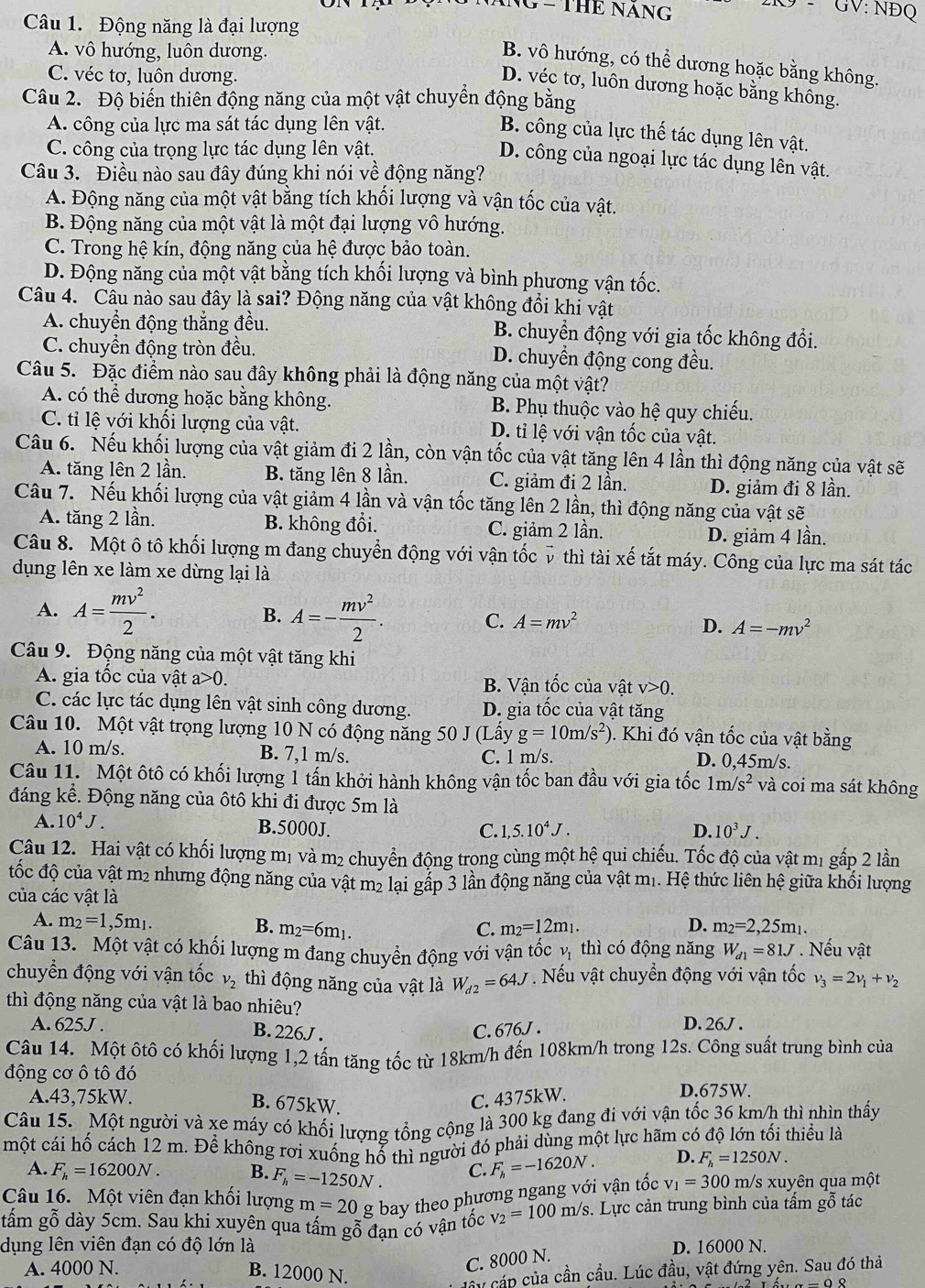 ING - THE NÁNG
GV: NĐQ
Câu 1. Động năng là đại lượng
A. vô hướng, luôn dương.
B. vô hướng, có thể dương hoặc bằng không.
C. véc tơ, luôn dương.
D. véc tơ, luôn dương hoặc bằng không.
Câu 2. Độ biến thiên động năng của một vật chuyển động bằng
A. công của lực ma sát tác dụng lên vật.
B. công của lực thế tác dụng lên vật.
C. công của trọng lực tác dụng lên vật.
D. công của ngoại lực tác dụng lên vật.
Câu 3. Điều nào sau đây đúng khi nói về động năng?
A. Động năng của một vật bằng tích khổi lượng và vận tốc của vật.
B. Động năng của một vật là một đại lượng vô hướng.
C. Trong hệ kín, động năng của hệ được bảo toàn.
D. Động năng của một vật bằng tích khối lượng và bình phương vận tốc.
Câu 4. Câu nào sau đây là sai? Động năng của vật không đổi khi vật
A. chuyền động thắng đều. B. chuyển động với gia tốc không đổi.
C. chuyển động tròn đều. D. chuyển động cong đều.
Câu 5. Đặc điểm nào sau đây không phải là động năng của một vật?
A. có thể dương hoặc bằng không. B. Phụ thuộc vào hệ quy chiếu.
C. tỉi lệ với khối lượng của vật. D. tỉ lệ với vận tốc của vật.
Câu 6. Nếu khối lượng của vật giảm đi 2 lần, còn vận tốc của vật tăng lên 4 lần thì động năng của vật sẽ
A. tăng lên 2 lần. B. tăng lên 8 lần. C. giảm đi 2 lần. D. giảm đi 8 lần.
Câu 7. Nếu khối lượng của vật giảm 4 lần và vận tốc tăng lên 2 lần, thì động năng của vật sẽ
A. tăng 2 lần. B. không đổi. C. giảm 2 lần.
D. giảm 4 lần.
Câu 8. Một ô tô khối lượng m đang chuyển động với vận tốc v thì tài xế tắt máy. Công của lực ma sát tác
dụng lên xe làm xe dừng lại là
B.
A. A= mv^2/2 . A=- mv^2/2 . C. A=mv^2 D. A=-mv^2
Câu 9. Động năng của một vật tăng khi
A. gia tốc của vật a>0. B. Vận tốc của vật v>0.
C. các lực tác dụng lên vật sinh công dương. D. gia tốc của vật tăng
Câu 10. Một vật trọng lượng 10 N có động năng 50 J (Lầy g=10m/s^2) ). Khi đó vận tốc của vật bằng
A. 10 m/s. B. 7,1 m/s. C. 1 m/s. D. 0,45m/s.
Câu 11. Một ôtô có khối lượng 1 tấn khởi hành không vận tốc ban đầu với gia tốc 1m/s^2 và coi ma sát không
đáng kể. Động năng của ôtô khi đi được 5m là
A. 10^4J.
B.5000J. C. 1,5.10^4J. D. 10^3J.
Câu 12. Hai vật có khối lượng mị và m₂ chuyển động trong cùng một hệ qui chiếu. Tốc độ của vật mị gấp 2 lần
tốc độ của vật m2 nhưng động năng của vật m2 lại gấp 3 lần động năng của vật mị. Hệ thức liên hệ giữa khối lượng
của các vật là
A. m_2=1,5m_1. B. m_2=6m_1. C. m_2=12m_1. D. m_2=2,25m_1.
Câu 13. Một vật có khối lượng m đang chuyển động với vận tốc vị thì có động năng W_d1=81J. Nếu vật
chuyển động với vận tốc v_2 thì động năng của vật là W_d2=64J Nếu vật chuyển động với vận tốc v_3=2v_1+v_2
thì động năng của vật là bao nhiêu?
A. 625J . B. 226J .
C. 676J .
D. 26J .
Câu 14. Một ôtô có khối lượng 1,2 tấn tăng tốc từ 18km/h đến 108km/h trong 12s. Công suất trung bình của
động cơ ô tô đó
A.43,75kW. C. 4375kW. D.675W.
B. 675kW.
Câu 15. Một người và xe máy có khối lượng tổng cộng là 300 kg đang đi với vận tốc 36 km/h thì nhìn thấy
một cái hố cách 12 m. Để không rơi xuống hổ thì người đó phải dùng một lực hãm có độ lớn tối thiều là
A. F_h=16200N. B. F_h=-1250N. C. F_h=-1620N. D. F_h=1250N.
Câu 16. Một viên đạn khối lượng m=20 g bay theo phương ngang với vận tốc v_1=300 m/s xuyên qua một
tấm gỗ dày 5cm. Sau khi xuyên qua tấm gỗ đạn có vận tốc v_2=100m/s. Lực cản trung bình của tấm gỗ tác
dụng lên viên đạn có độ lớn là D. 16000 N.
A. 4000 N. B. 12000 N.
C. 8000 N.
Hây cáp của cần cầu. Lúc đầu, vật đứng yên. Sau đó thả