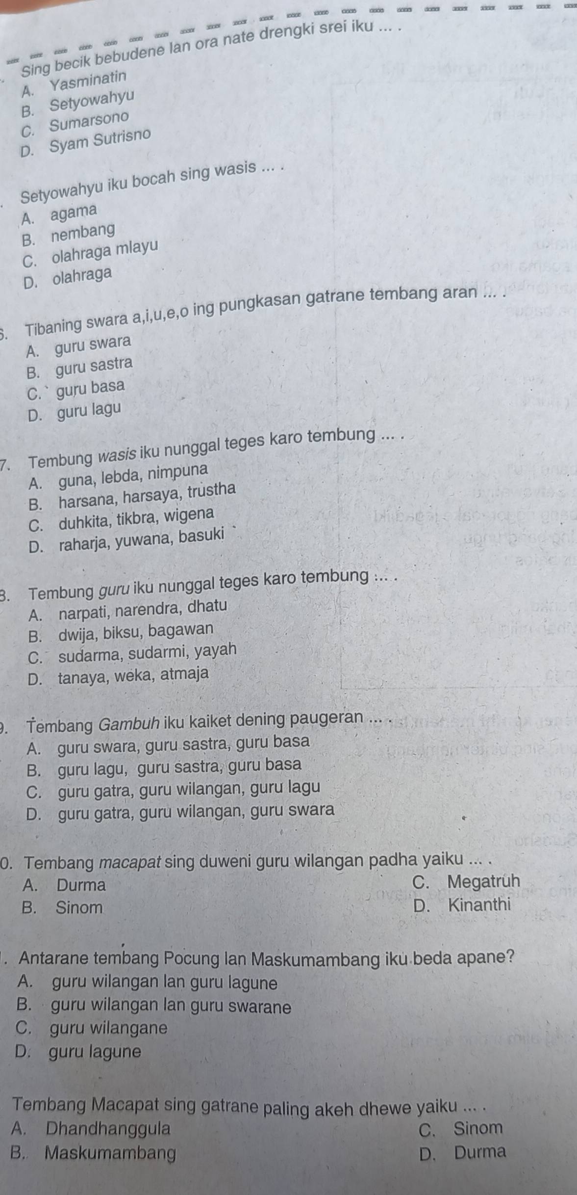 Sing becik bebudene lan ora nate drengki srei iku ...
A. Yasminatin
B. Setyowahyu
C. Sumarsono
D. Syam Sutrisno
₹Setyowahyu iku bocah sing wasis ... .
A. agama
B. nembang
C. olahraga mlayu
D. olahraga
. Tibaning swara a,i,u,e,o ing pungkasan gatrane tembang aran ... .
A. guru swara
B. guru sastra
C.` guru basa
D. guru lagu
7. Tembung wasis iku nunggal teges karo tembung ... .
A. guna, lebda, nimpuna
B. harsana, harsaya, trustha
C. duhkita, tikbra, wigena
D. raharja, yuwana, basuki
3. Tembung guru iku nunggal teges karo tembung ... .
A. narpati, narendra, dhatu
B. dwija, biksu, bagawan
C. sudarma, sudarmi, yayah
D. tanaya, weka, atmaja
. Tembang Gambuh iku kaiket dening paugeran ... .
A. guru swara, guru sastra, guru basa
B. guru lagu, guru sastra, guru basa
C. guru gatra, guru wilangan, guru lagu
D. guru gatra, guru wilangan, guru swara
0. Tembang macapat sing duweni guru wilangan padha yaiku ... .
A. Durma C. Megatrüh
B. Sinom D. Kinanthi
. Antarane tembang Pocung lan Maskumambang iku beda apane?
A. guru wilangan lan guru lagune
B. guru wilangan lan guru swarane
C. guru wilangane
D. guru lagune
Tembang Macapat sing gatrane paling akeh dhewe yaiku ... .
A. Dhandhanggula C. Sinom
B. Maskumambang D. Durma