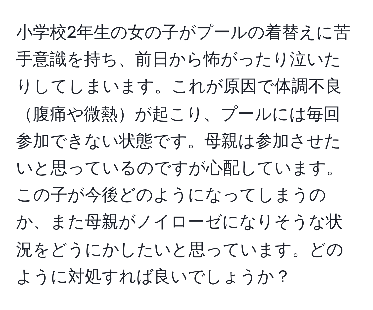 小学校2年生の女の子がプールの着替えに苦手意識を持ち、前日から怖がったり泣いたりしてしまいます。これが原因で体調不良腹痛や微熱が起こり、プールには毎回参加できない状態です。母親は参加させたいと思っているのですが心配しています。この子が今後どのようになってしまうのか、また母親がノイローゼになりそうな状況をどうにかしたいと思っています。どのように対処すれば良いでしょうか？